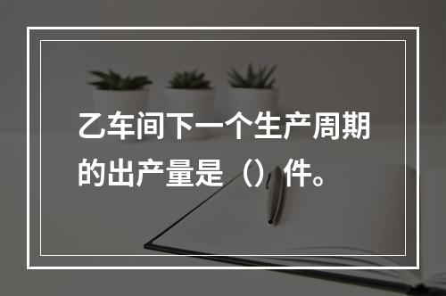 乙车间下一个生产周期的出产量是（）件。