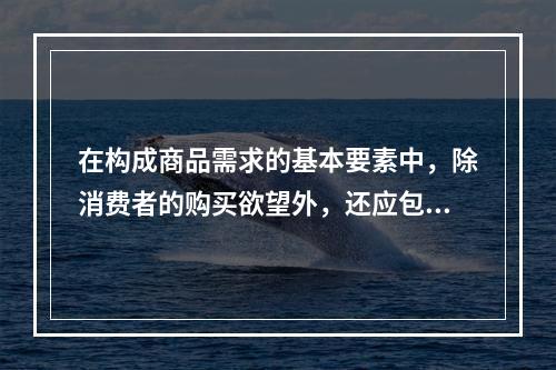 在构成商品需求的基本要素中，除消费者的购买欲望外，还应包括（