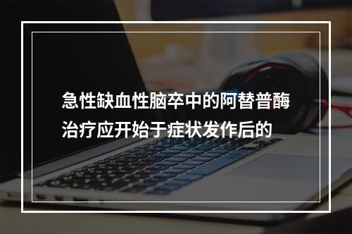 急性缺血性脑卒中的阿替普酶治疗应开始于症状发作后的