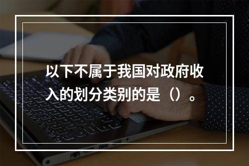 以下不属于我国对政府收入的划分类别的是（）。