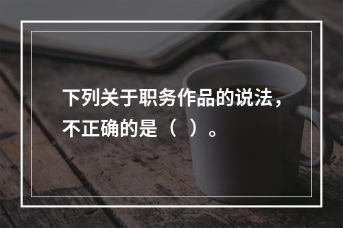 下列关于职务作品的说法，不正确的是（   ）。