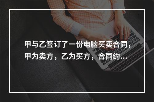 甲与乙签订了一份电脑买卖合同，甲为卖方，乙为买方，合同约定：