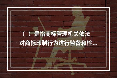 （   ）是指商标管理机关依法对商标印制行为进行监督和检査，