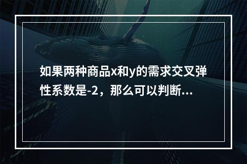 如果两种商品x和y的需求交叉弹性系数是-2，那么可以判断出（