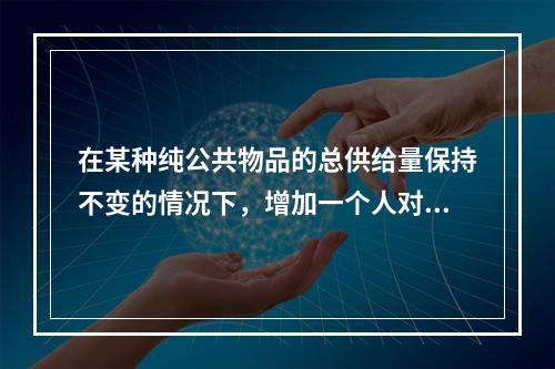 在某种纯公共物品的总供给量保持不变的情况下，增加一个人对该物