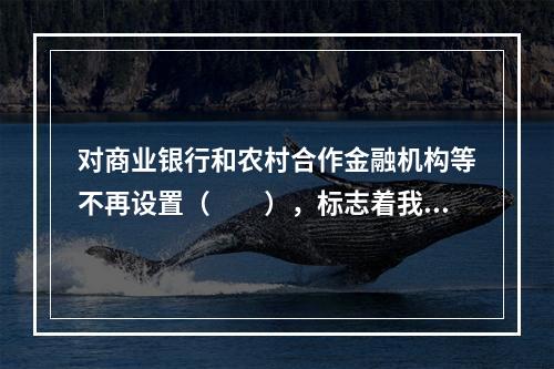 对商业银行和农村合作金融机构等不再设置（　　），标志着我国的