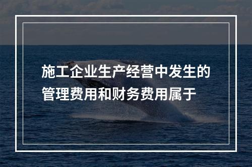 施工企业生产经营中发生的管理费用和财务费用属于