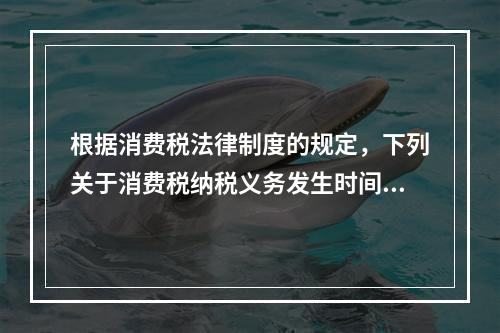 根据消费税法律制度的规定，下列关于消费税纳税义务发生时间的表