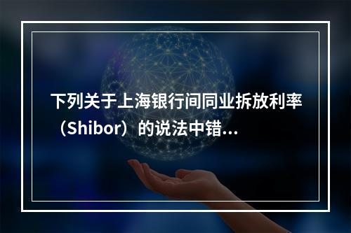 下列关于上海银行间同业拆放利率（Shibor）的说法中错误的