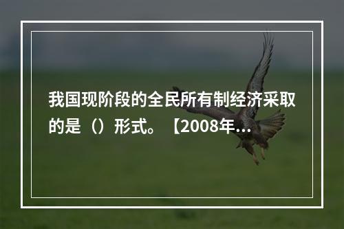 我国现阶段的全民所有制经济采取的是（）形式。【2008年真题