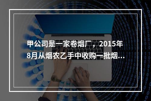 甲公司是一家卷烟厂，2015年8月从烟农乙手中收购一批烟叶，