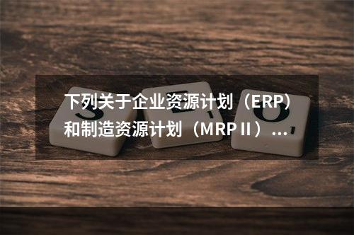 下列关于企业资源计划（ERP）和制造资源计划（MRPⅡ）的表