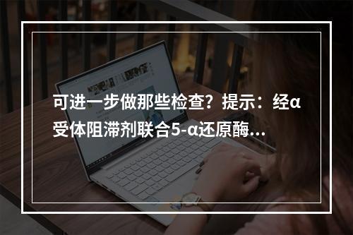 可进一步做那些检查？提示：经α受体阻滞剂联合5-α还原酶抑制