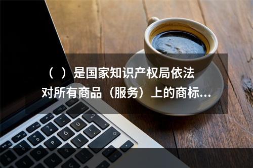 （   ）是国家知识产权局依法对所有商品（服务）上的商标注册