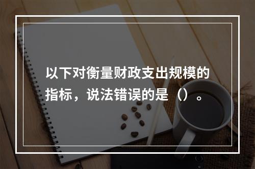 以下对衡量财政支出规模的指标，说法错误的是（）。