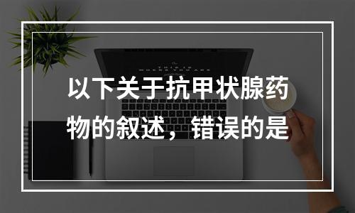 以下关于抗甲状腺药物的叙述，错误的是