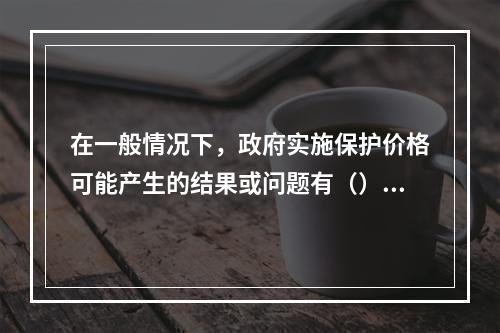 在一般情况下，政府实施保护价格可能产生的结果或问题有（）。