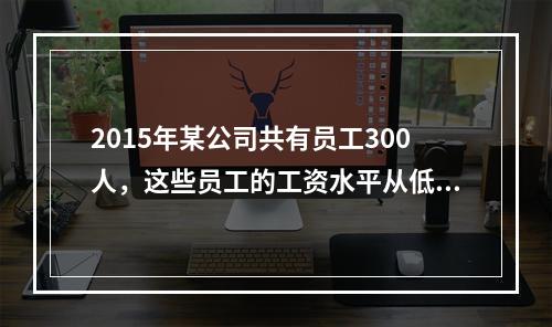 2015年某公司共有员工300人，这些员工的工资水平从低到高