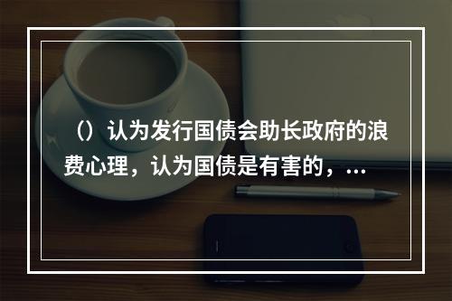 （）认为发行国债会助长政府的浪费心理，认为国债是有害的，反对