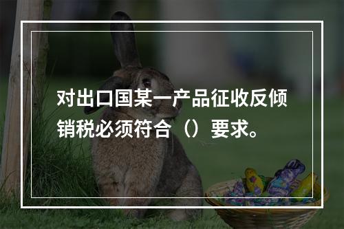 对出口国某一产品征收反倾销税必须符合（）要求。