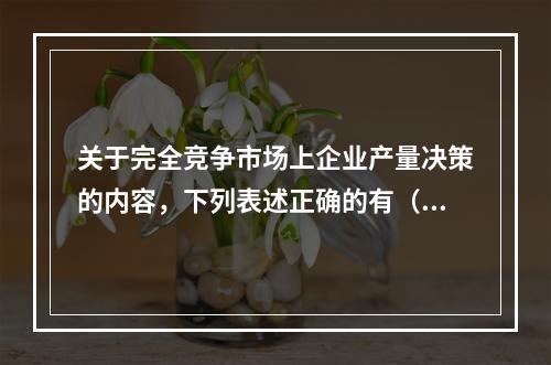 关于完全竞争市场上企业产量决策的内容，下列表述正确的有（）。