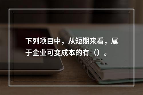 下列项目中，从短期来看，属于企业可变成本的有（）。