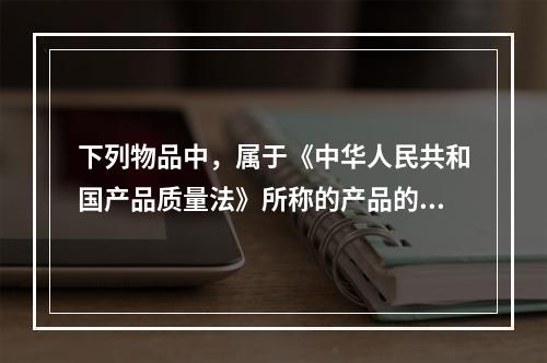 下列物品中，属于《中华人民共和国产品质量法》所称的产品的有（