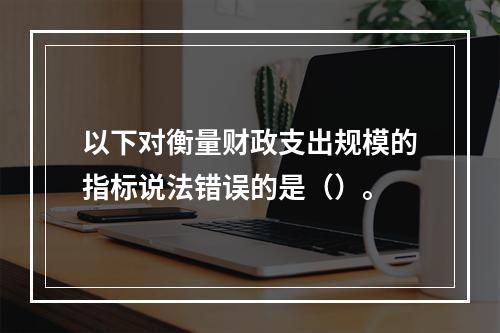 以下对衡量财政支出规模的指标说法错误的是（）。