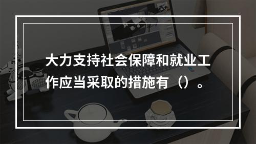 大力支持社会保障和就业工作应当采取的措施有（）。