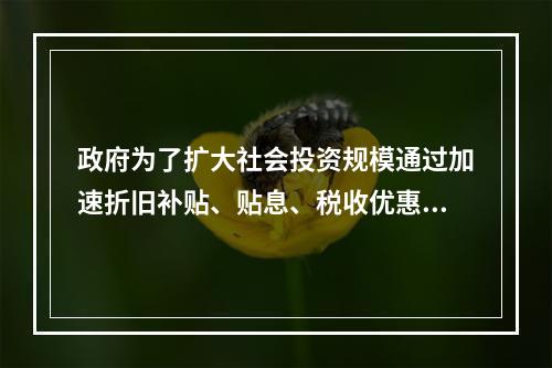 政府为了扩大社会投资规模通过加速折旧补贴、贴息、税收优惠等方