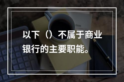 以下（）不属于商业银行的主要职能。