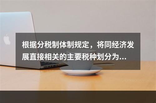 根据分税制体制规定，将同经济发展直接相关的主要税种划分为（）