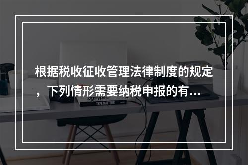 根据税收征收管理法律制度的规定，下列情形需要纳税申报的有（　