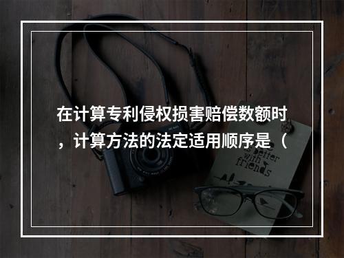 在计算专利侵权损害赔偿数额时，计算方法的法定适用顺序是（