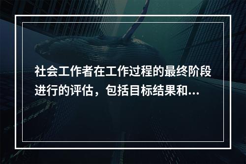 社会工作者在工作过程的最终阶段进行的评估，包括目标结果和理想