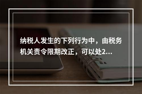 纳税人发生的下列行为中，由税务机关责令限期改正，可以处200