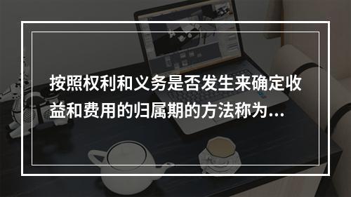 按照权利和义务是否发生来确定收益和费用的归属期的方法称为（）