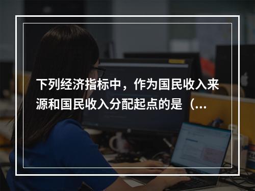 下列经济指标中，作为国民收入来源和国民收入分配起点的是（）。