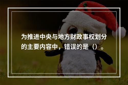 为推进中央与地方财政事权划分的主要内容中，错误的是（）。