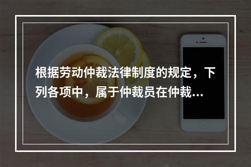 根据劳动仲裁法律制度的规定，下列各项中，属于仲裁员在仲裁劳动