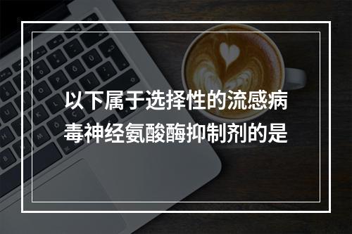 以下属于选择性的流感病毒神经氨酸酶抑制剂的是