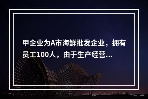 甲企业为A市海鲜批发企业，拥有员工100人，由于生产经营发生