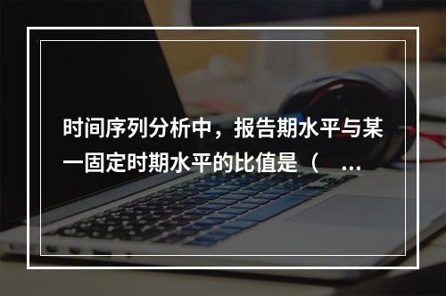 时间序列分析中，报告期水平与某一固定时期水平的比值是（　）。