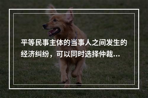 平等民事主体的当事人之间发生的经济纠纷，可以同时选择仲裁和民