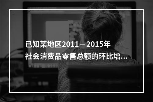 已知某地区2011－2015年社会消费品零售总额的环比增长速