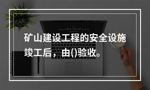 矿山建设工程的安全设施竣工后，由()验收。