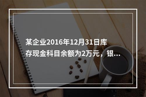 某企业2016年12月31日库存现金科目余额为2万元，银行存