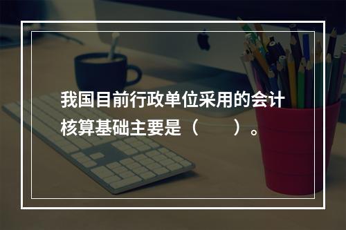 我国目前行政单位采用的会计核算基础主要是（　　）。