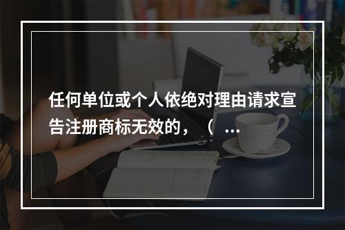 任何单位或个人依绝对理由请求宣告注册商标无效的，（   ）