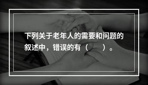 下列关于老年人的需要和问题的叙述中，错误的有（　　）。